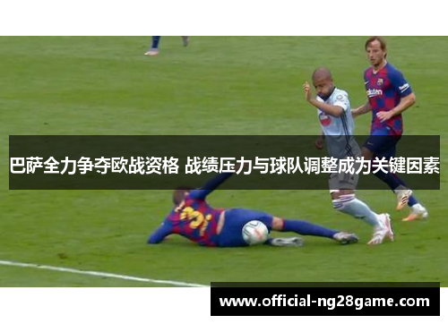 巴萨全力争夺欧战资格 战绩压力与球队调整成为关键因素